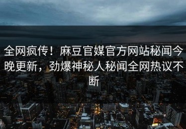 全网疯传！麻豆官媒官方网站秘闻今晚更新，劲爆神秘人秘闻全网热议不断