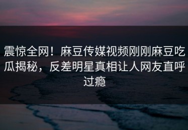 震惊全网！麻豆传媒视频刚刚麻豆吃瓜揭秘，反差明星真相让人网友直呼过瘾