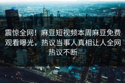 震惊全网！麻豆短视频本周麻豆免费观看曝光，热议当事人真相让人全网热议不断