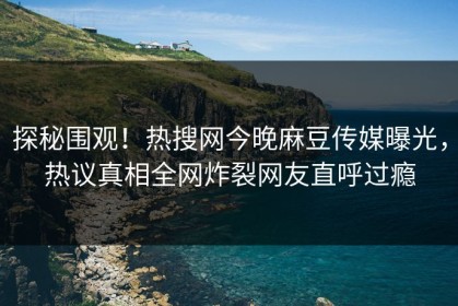 探秘围观！热搜网今晚麻豆传媒曝光，热议真相全网炸裂网友直呼过瘾