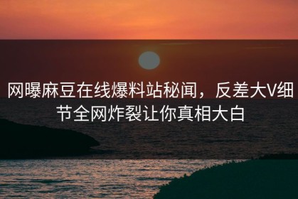 网曝麻豆在线爆料站秘闻，反差大V细节全网炸裂让你真相大白