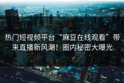 热门短视频平台“麻豆在线观看”带来直播新风潮！圈内秘密大曝光