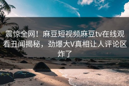 震惊全网！麻豆短视频麻豆tv在线观看丑闻揭秘，劲爆大V真相让人评论区炸了