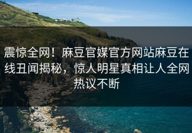 震惊全网！麻豆官媒官方网站麻豆在线丑闻揭秘，惊人明星真相让人全网热议不断