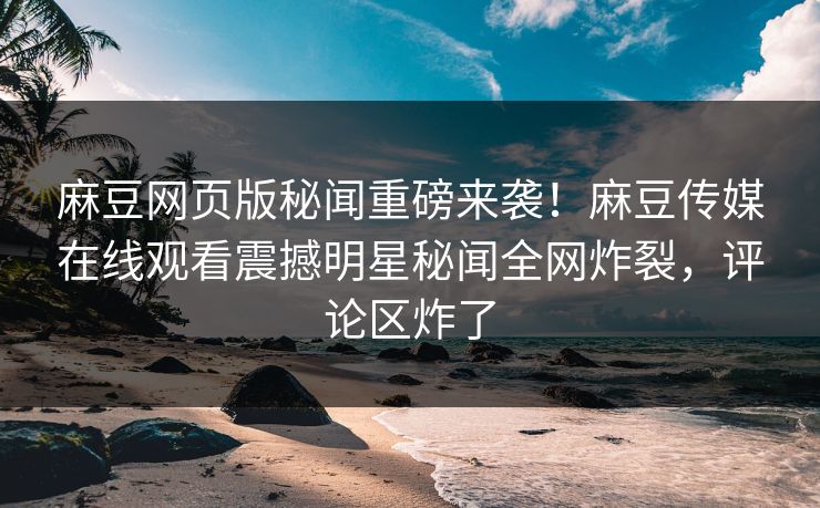 麻豆网页版秘闻重磅来袭！麻豆传媒在线观看震撼明星秘闻全网炸裂，评论区炸了