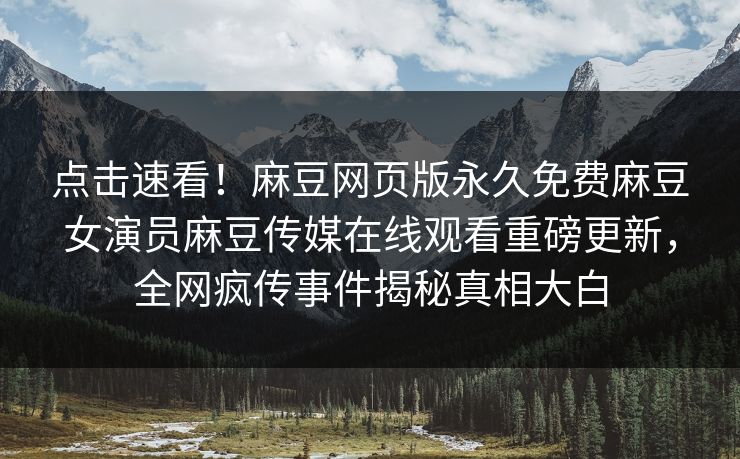 点击速看！麻豆网页版永久免费麻豆女演员麻豆传媒在线观看重磅更新，全网疯传事件揭秘真相大白