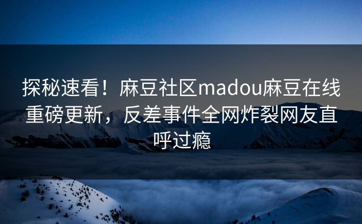探秘速看！麻豆社区madou麻豆在线重磅更新，反差事件全网炸裂网友直呼过瘾