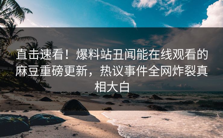 直击速看！爆料站丑闻能在线观看的麻豆重磅更新，热议事件全网炸裂真相大白