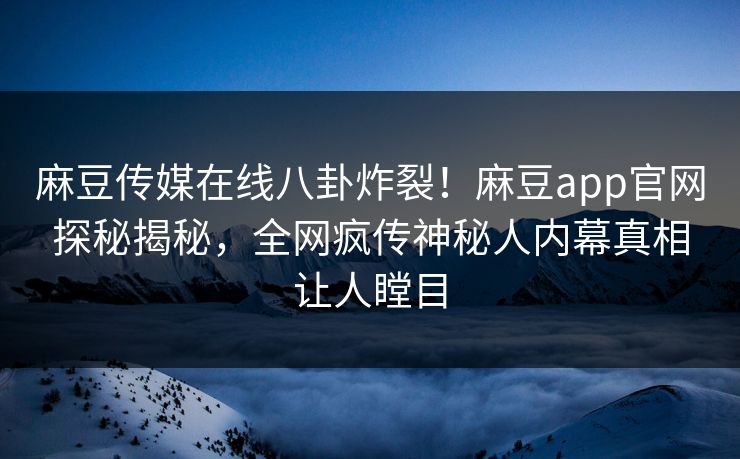 麻豆传媒在线八卦炸裂！麻豆app官网探秘揭秘，全网疯传神秘人内幕真相让人瞠目