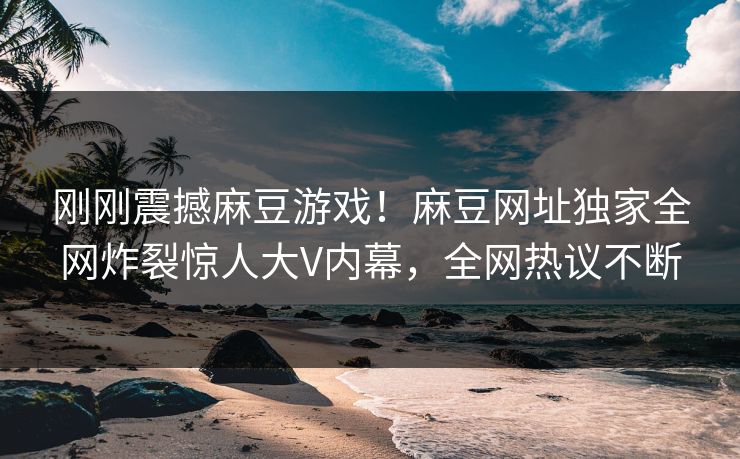 刚刚震撼麻豆游戏！麻豆网址独家全网炸裂惊人大V内幕，全网热议不断