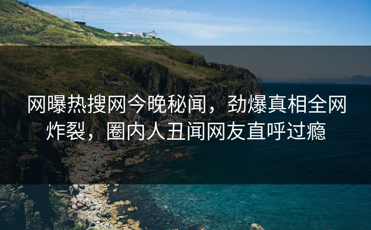 网曝热搜网今晚秘闻，劲爆真相全网炸裂，圈内人丑闻网友直呼过瘾