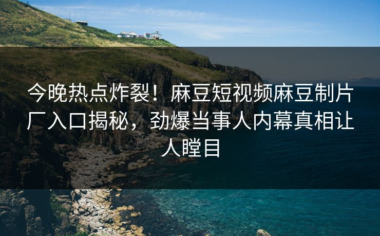 今晚热点炸裂！麻豆短视频麻豆制片厂入口揭秘，劲爆当事人内幕真相让人瞠目