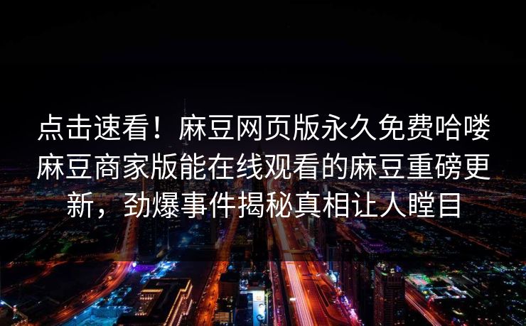 点击速看！麻豆网页版永久免费哈喽麻豆商家版能在线观看的麻豆重磅更新，劲爆事件揭秘真相让人瞠目