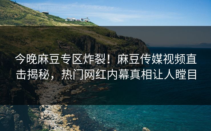 今晚麻豆专区炸裂！麻豆传媒视频直击揭秘，热门网红内幕真相让人瞠目