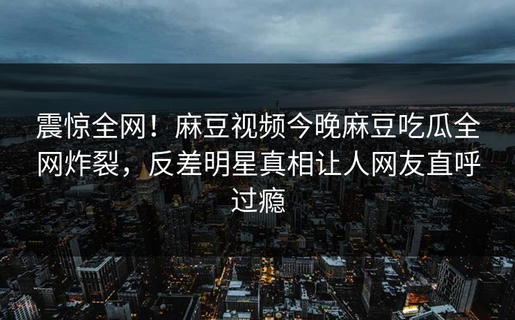 震惊全网！麻豆视频今晚麻豆吃瓜全网炸裂，反差明星真相让人网友直呼过瘾