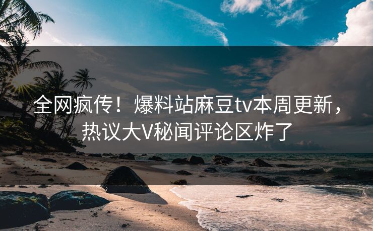 全网疯传！爆料站麻豆tv本周更新，热议大V秘闻评论区炸了