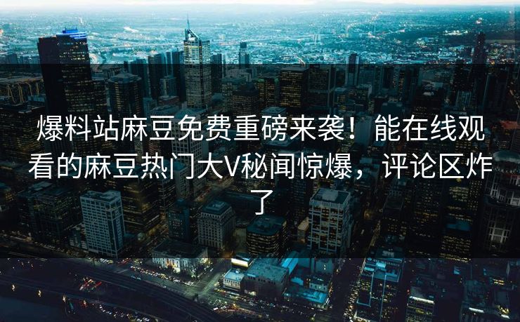 爆料站麻豆免费重磅来袭！能在线观看的麻豆热门大V秘闻惊爆，评论区炸了