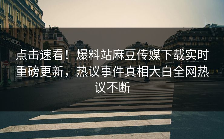 点击速看！爆料站麻豆传媒下载实时重磅更新，热议事件真相大白全网热议不断
