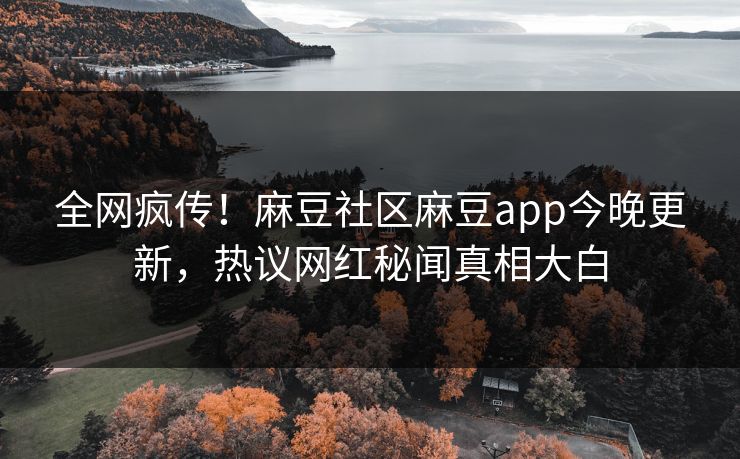全网疯传！麻豆社区麻豆app今晚更新，热议网红秘闻真相大白