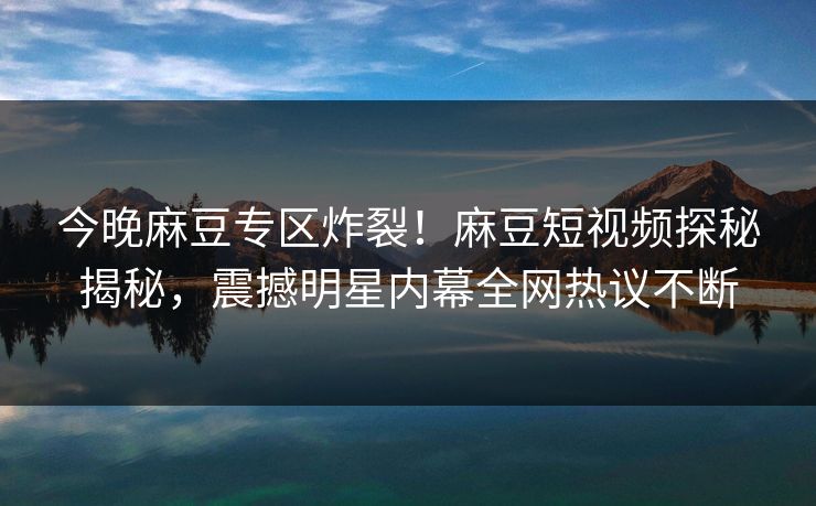 今晚麻豆专区炸裂！麻豆短视频探秘揭秘，震撼明星内幕全网热议不断