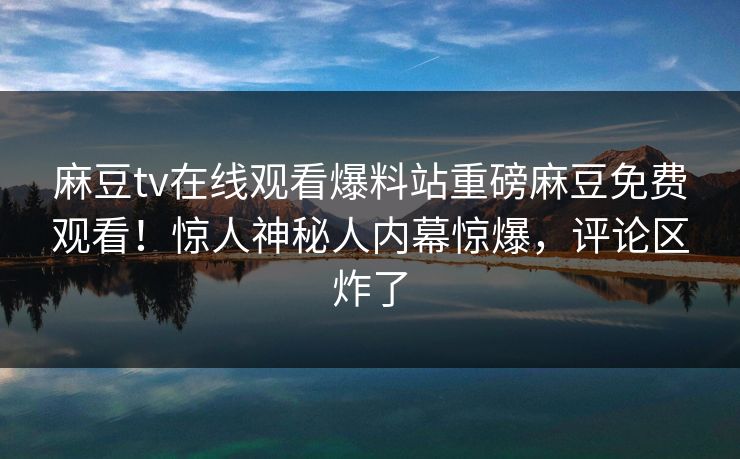 麻豆tv在线观看爆料站重磅麻豆免费观看！惊人神秘人内幕惊爆，评论区炸了