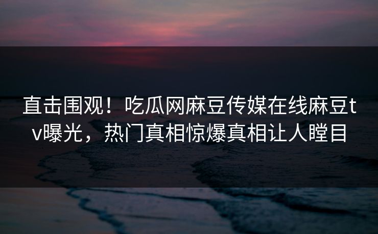 直击围观！吃瓜网麻豆传媒在线麻豆tv曝光，热门真相惊爆真相让人瞠目