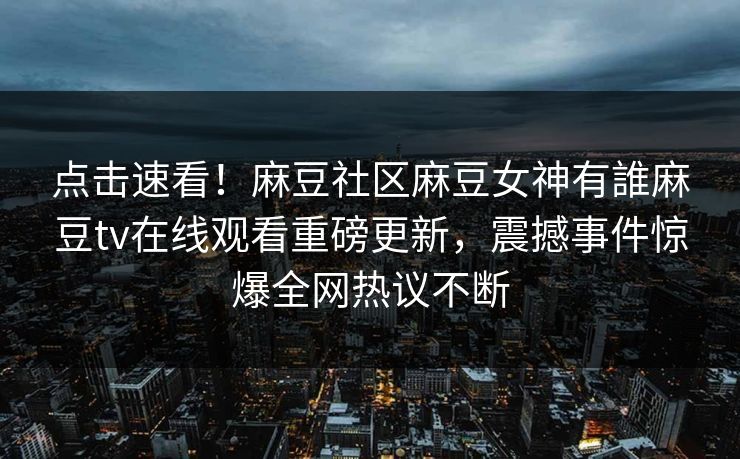 点击速看！麻豆社区麻豆女神有誰麻豆tv在线观看重磅更新，震撼事件惊爆全网热议不断