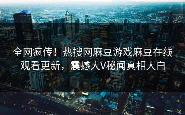 全网疯传！热搜网麻豆游戏麻豆在线观看更新，震撼大V秘闻真相大白