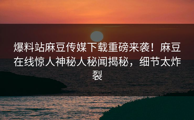 爆料站麻豆传媒下载重磅来袭！麻豆在线惊人神秘人秘闻揭秘，细节太炸裂