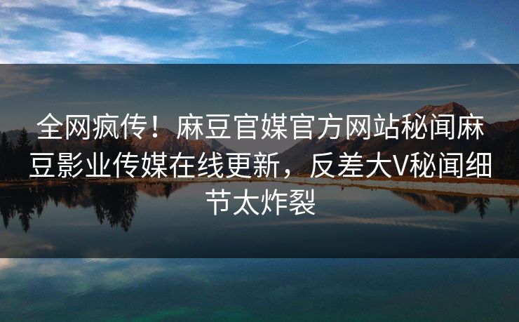 全网疯传！麻豆官媒官方网站秘闻麻豆影业传媒在线更新，反差大V秘闻细节太炸裂