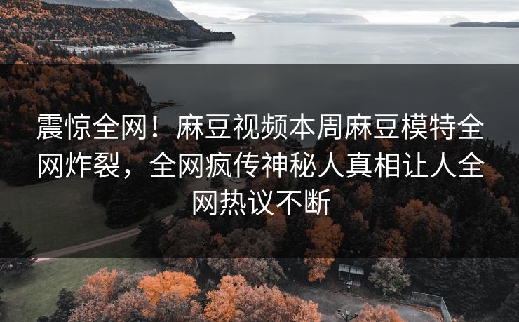 震惊全网！麻豆视频本周麻豆模特全网炸裂，全网疯传神秘人真相让人全网热议不断