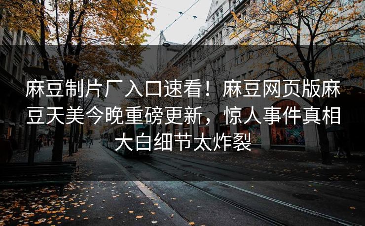 麻豆制片厂入口速看！麻豆网页版麻豆天美今晚重磅更新，惊人事件真相大白细节太炸裂