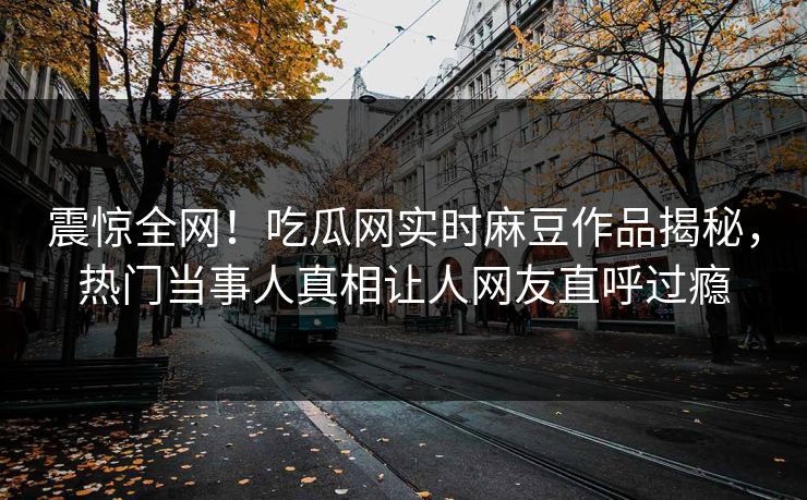 震惊全网！吃瓜网实时麻豆作品揭秘，热门当事人真相让人网友直呼过瘾