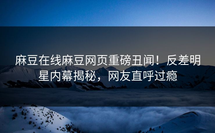 麻豆在线麻豆网页重磅丑闻！反差明星内幕揭秘，网友直呼过瘾