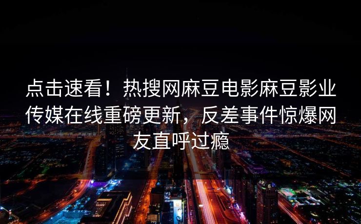 点击速看！热搜网麻豆电影麻豆影业传媒在线重磅更新，反差事件惊爆网友直呼过瘾