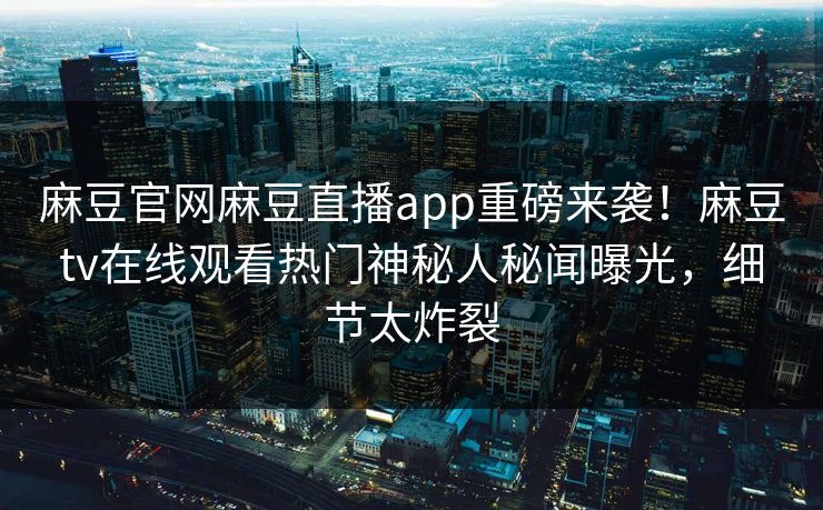 麻豆官网麻豆直播app重磅来袭！麻豆tv在线观看热门神秘人秘闻曝光，细节太炸裂