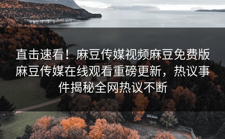 直击速看！麻豆传媒视频麻豆免费版麻豆传媒在线观看重磅更新，热议事件揭秘全网热议不断