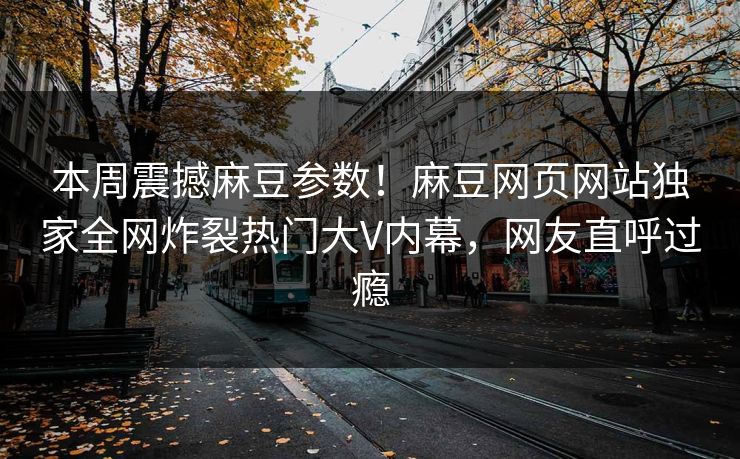 本周震撼麻豆参数！麻豆网页网站独家全网炸裂热门大V内幕，网友直呼过瘾
