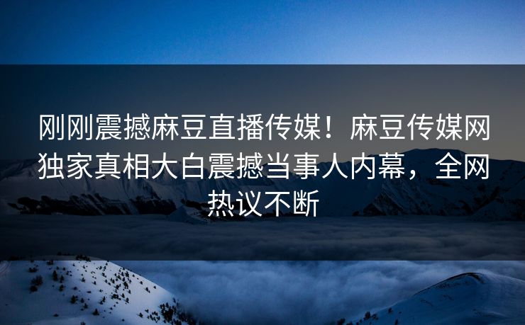 刚刚震撼麻豆直播传媒！麻豆传媒网独家真相大白震撼当事人内幕，全网热议不断