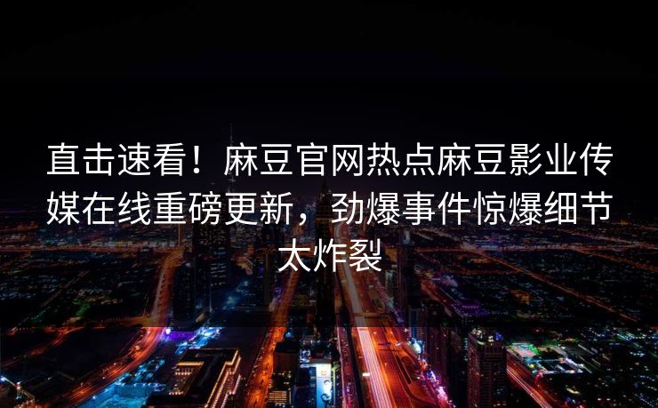 直击速看！麻豆官网热点麻豆影业传媒在线重磅更新，劲爆事件惊爆细节太炸裂