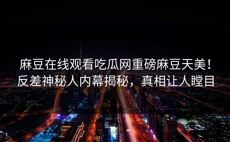 麻豆在线观看吃瓜网重磅麻豆天美！反差神秘人内幕揭秘，真相让人瞠目
