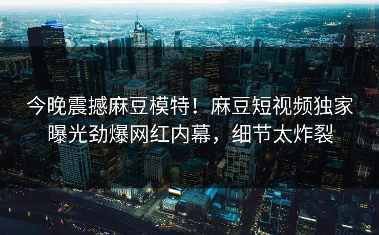 今晚震撼麻豆模特！麻豆短视频独家曝光劲爆网红内幕，细节太炸裂