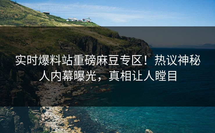 实时爆料站重磅麻豆专区！热议神秘人内幕曝光，真相让人瞠目