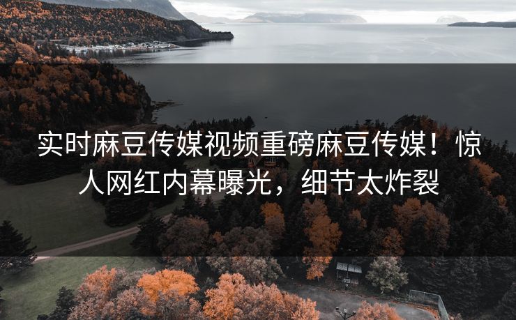 实时麻豆传媒视频重磅麻豆传媒！惊人网红内幕曝光，细节太炸裂
