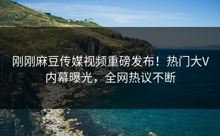 刚刚麻豆传媒视频重磅发布！热门大V内幕曝光，全网热议不断
