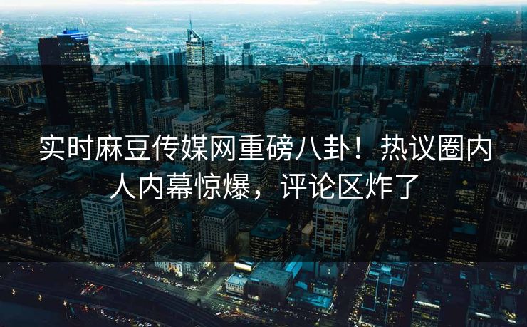 实时麻豆传媒网重磅八卦！热议圈内人内幕惊爆，评论区炸了
