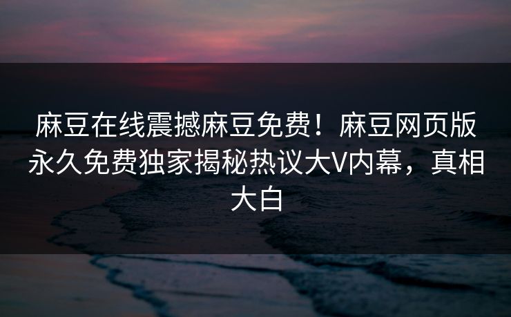 麻豆在线震撼麻豆免费！麻豆网页版永久免费独家揭秘热议大V内幕，真相大白