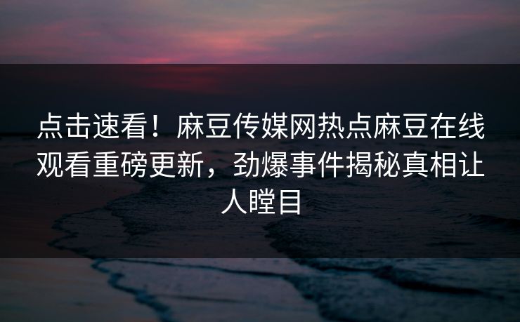 点击速看！麻豆传媒网热点麻豆在线观看重磅更新，劲爆事件揭秘真相让人瞠目