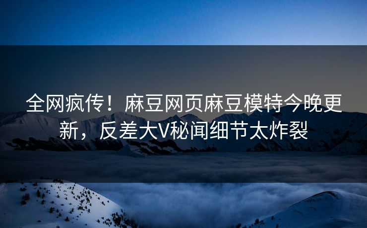 全网疯传！麻豆网页麻豆模特今晚更新，反差大V秘闻细节太炸裂
