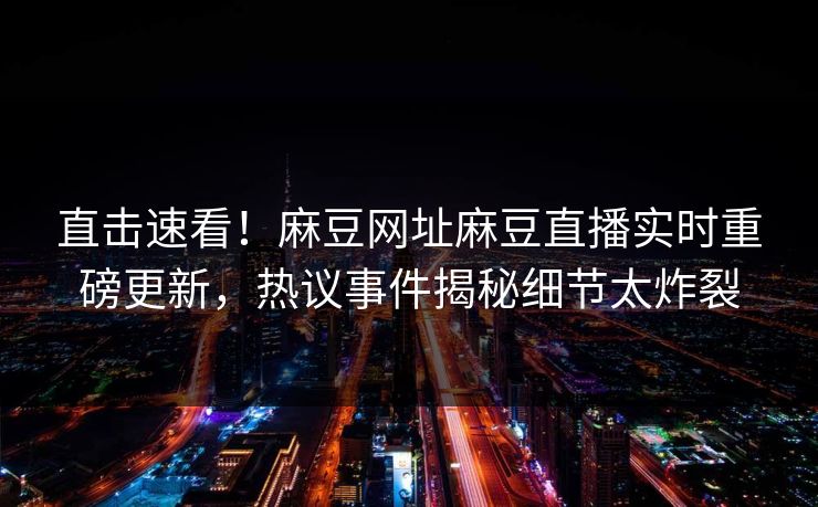 直击速看！麻豆网址麻豆直播实时重磅更新，热议事件揭秘细节太炸裂